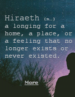 Hiraeth is a homesickness for the places from your past you can�t return to or even those you�ve never been to. Hiraeth can also mean nostalgia for your past self, the people who are long gone, or the emotions you used to feel.